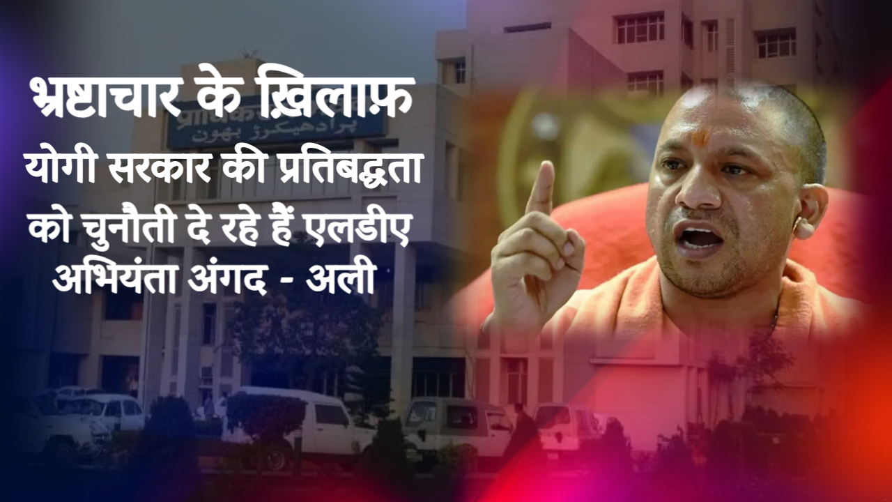 भ्रष्टाचार के ख़िलाफ़ योगी सरकार की प्रतिबद्धता को चुनौती दे रहे हैं एलडीए अभियंता अंगद - अली